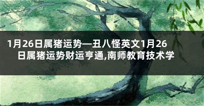 1月26日属猪运势—丑八怪英文1月26日属猪运势财运亨通,南师教育技术学