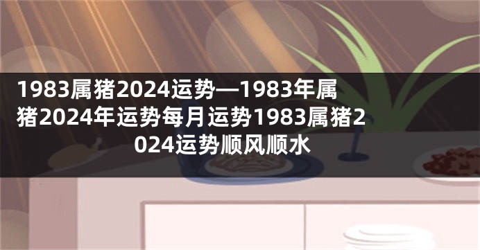 1983属猪2024运势—1983年属猪2024年运势每月运势1983属猪2024运势顺风顺水