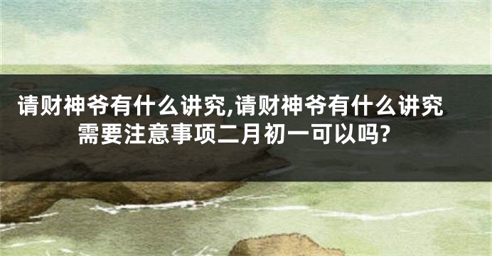 请财神爷有什么讲究,请财神爷有什么讲究需要注意事项二月初一可以吗?