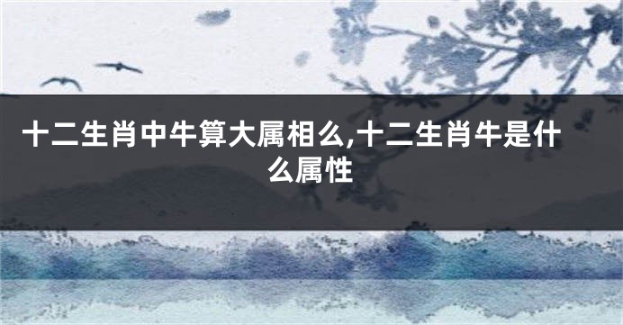 十二生肖中牛算大属相么,十二生肖牛是什么属性