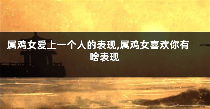 属鸡女爱上一个人的表现,属鸡女喜欢你有啥表现