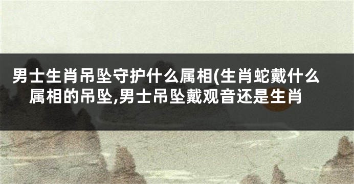 男士生肖吊坠守护什么属相(生肖蛇戴什么属相的吊坠,男士吊坠戴观音还是生肖