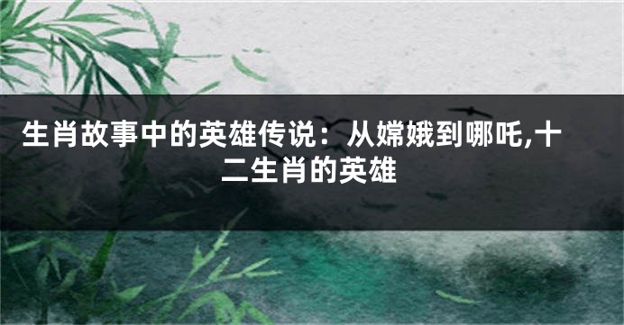 生肖故事中的英雄传说：从嫦娥到哪吒,十二生肖的英雄