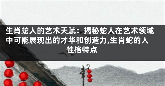 生肖蛇人的艺术天赋：揭秘蛇人在艺术领域中可能展现出的才华和创造力,生肖蛇的人性格特点