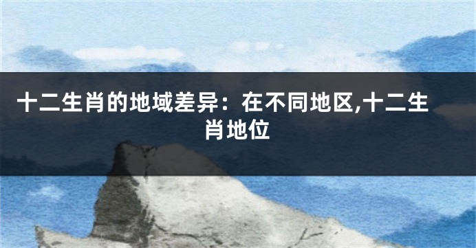 十二生肖的地域差异：在不同地区,十二生肖地位