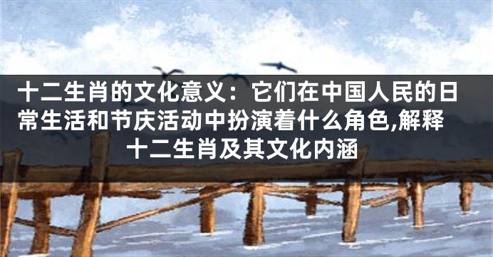 十二生肖的文化意义：它们在中国人民的日常生活和节庆活动中扮演着什么角色,解释十二生肖及其文化内涵
