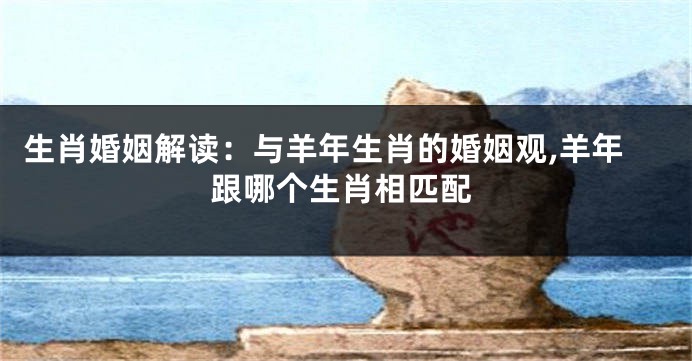 生肖婚姻解读：与羊年生肖的婚姻观,羊年跟哪个生肖相匹配