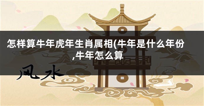 怎样算牛年虎年生肖属相(牛年是什么年份,牛年怎么算