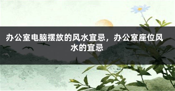 办公室电脑摆放的风水宜忌，办公室座位风水的宜忌