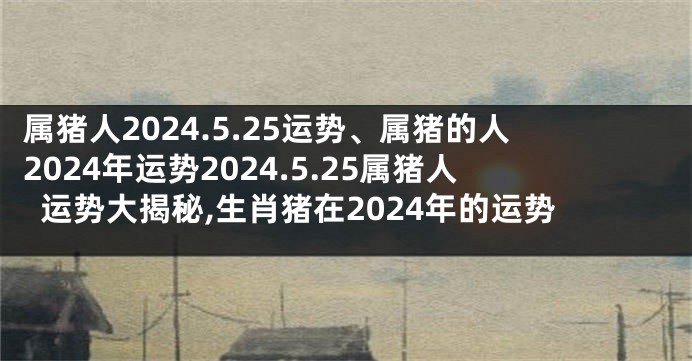 属猪人2024.5.25运势、属猪的人2024年运势2024.5.25属猪人运势大揭秘,生肖猪在2024年的运势