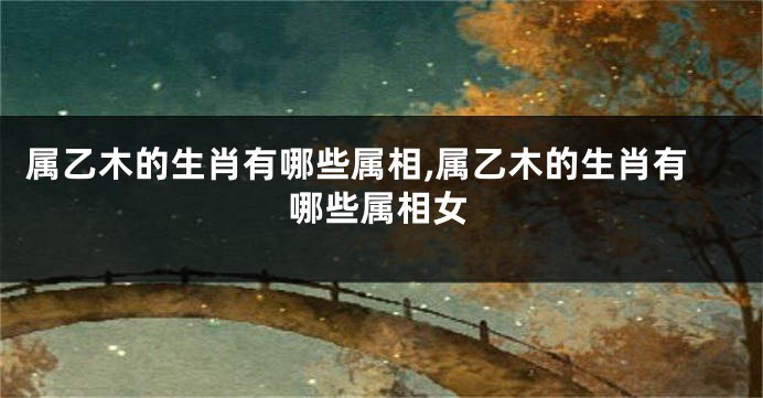 属乙木的生肖有哪些属相,属乙木的生肖有哪些属相女