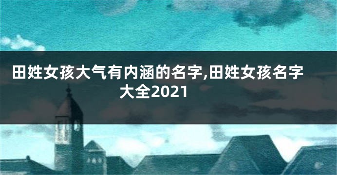 田姓女孩大气有内涵的名字,田姓女孩名字大全2021