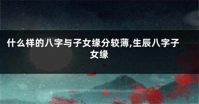 什么样的八字与子女缘分较薄,生辰八字子女缘