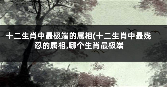 十二生肖中最极端的属相(十二生肖中最残忍的属相,哪个生肖最极端