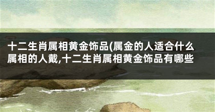 十二生肖属相黄金饰品(属金的人适合什么属相的人戴,十二生肖属相黄金饰品有哪些