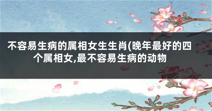 不容易生病的属相女生生肖(晚年最好的四个属相女,最不容易生病的动物