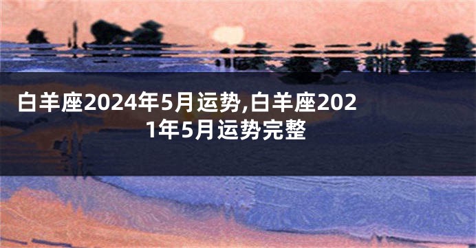 白羊座2024年5月运势,白羊座2021年5月运势完整