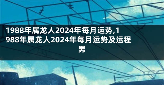 1988年属龙人2024年每月运势,1988年属龙人2024年每月运势及运程男