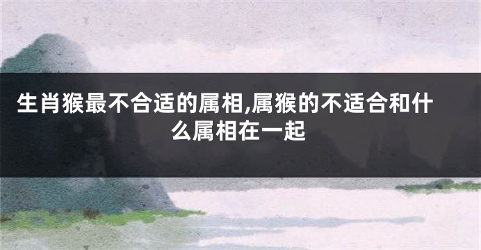 生肖猴最不合适的属相,属猴的不适合和什么属相在一起