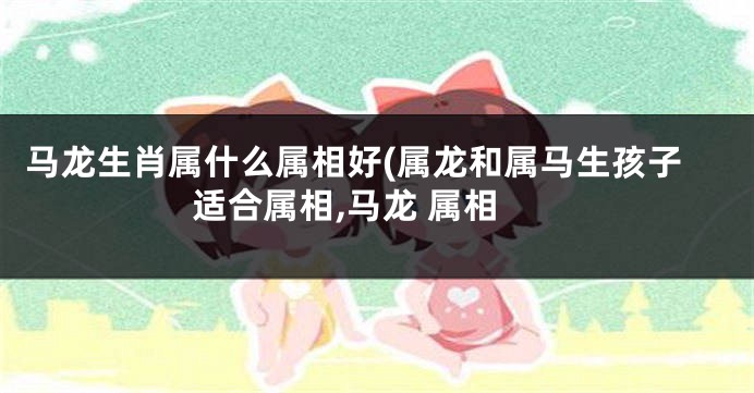 马龙生肖属什么属相好(属龙和属马生孩子适合属相,马龙 属相