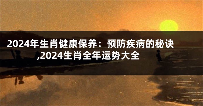 2024年生肖健康保养：预防疾病的秘诀,2024生肖全年运势大全