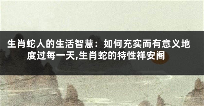 生肖蛇人的生活智慧：如何充实而有意义地度过每一天,生肖蛇的特性祥安阁