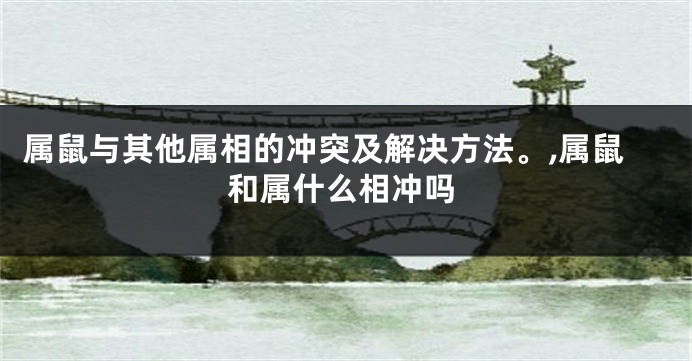 属鼠与其他属相的冲突及解决方法。,属鼠和属什么相冲吗