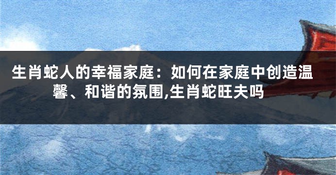 生肖蛇人的幸福家庭：如何在家庭中创造温馨、和谐的氛围,生肖蛇旺夫吗