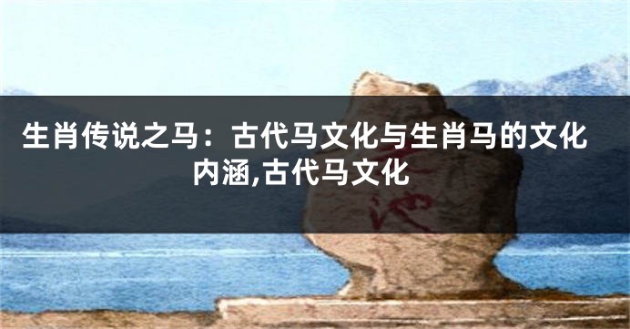 生肖传说之马：古代马文化与生肖马的文化内涵,古代马文化