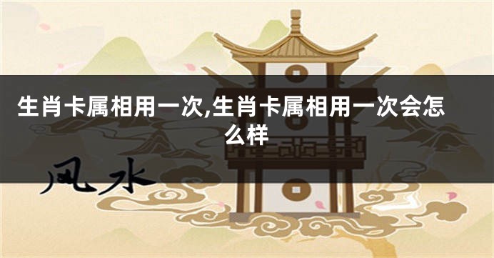 生肖卡属相用一次,生肖卡属相用一次会怎么样