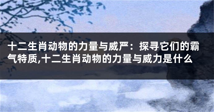 十二生肖动物的力量与威严：探寻它们的霸气特质,十二生肖动物的力量与威力是什么