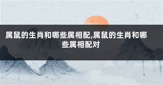属鼠的生肖和哪些属相配,属鼠的生肖和哪些属相配对