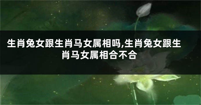 生肖兔女跟生肖马女属相吗,生肖兔女跟生肖马女属相合不合