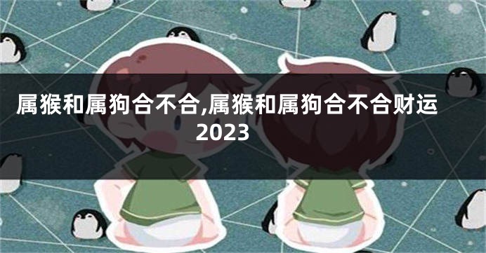 属猴和属狗合不合,属猴和属狗合不合财运2023