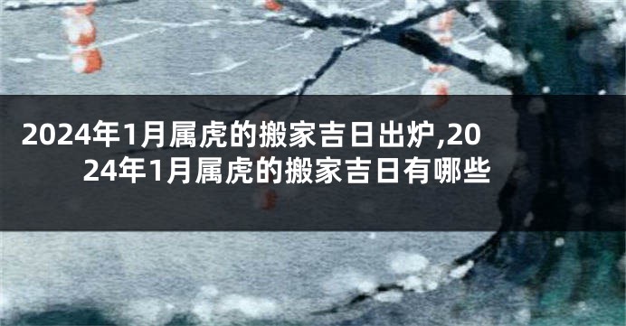 2024年1月属虎的搬家吉日出炉,2024年1月属虎的搬家吉日有哪些