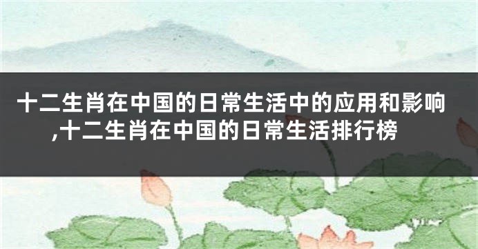十二生肖在中国的日常生活中的应用和影响,十二生肖在中国的日常生活排行榜