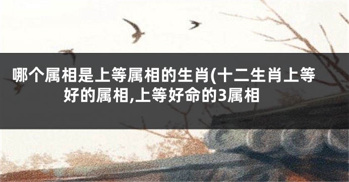 哪个属相是上等属相的生肖(十二生肖上等好的属相,上等好命的3属相