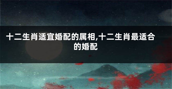 十二生肖适宜婚配的属相,十二生肖最适合的婚配
