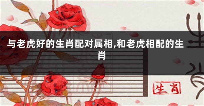 与老虎好的生肖配对属相,和老虎相配的生肖