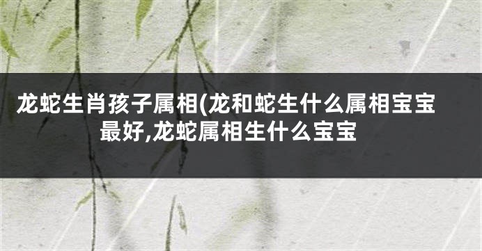龙蛇生肖孩子属相(龙和蛇生什么属相宝宝最好,龙蛇属相生什么宝宝