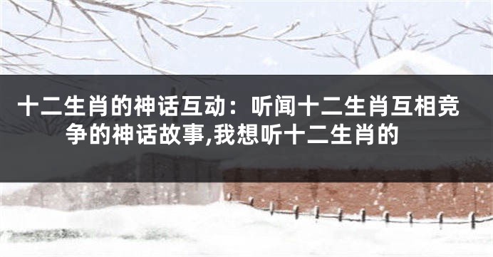 十二生肖的神话互动：听闻十二生肖互相竞争的神话故事,我想听十二生肖的
