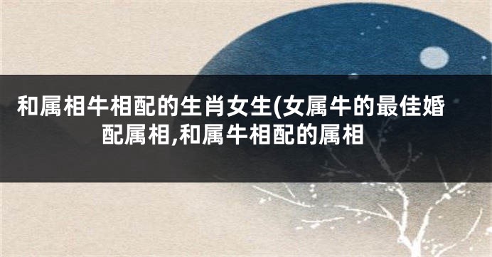 和属相牛相配的生肖女生(女属牛的最佳婚配属相,和属牛相配的属相