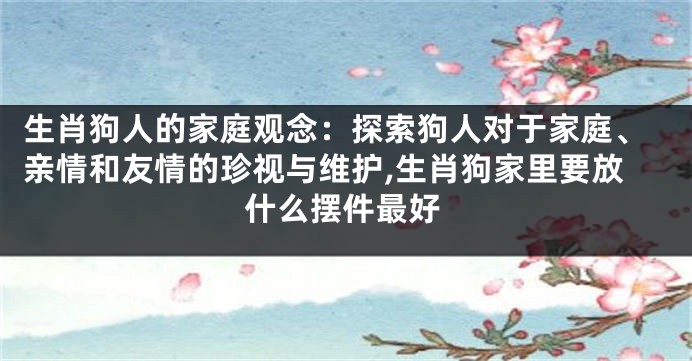 生肖狗人的家庭观念：探索狗人对于家庭、亲情和友情的珍视与维护,生肖狗家里要放什么摆件最好