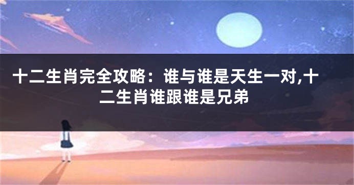 十二生肖完全攻略：谁与谁是天生一对,十二生肖谁跟谁是兄弟