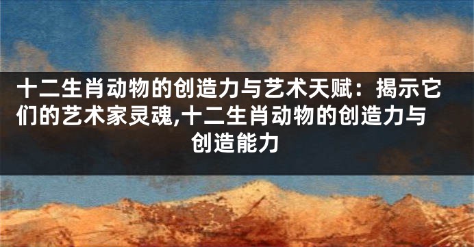 十二生肖动物的创造力与艺术天赋：揭示它们的艺术家灵魂,十二生肖动物的创造力与创造能力