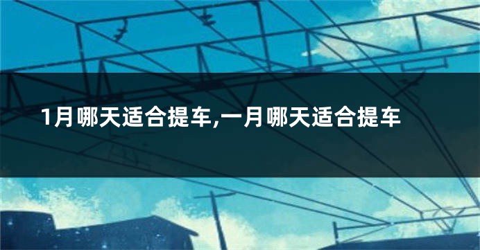 1月哪天适合提车,一月哪天适合提车
