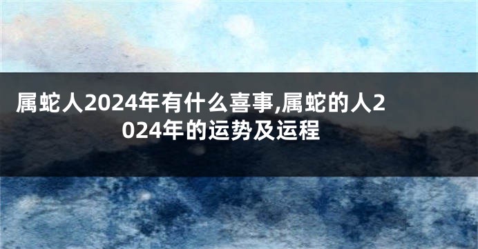 属蛇人2024年有什么喜事,属蛇的人2024年的运势及运程