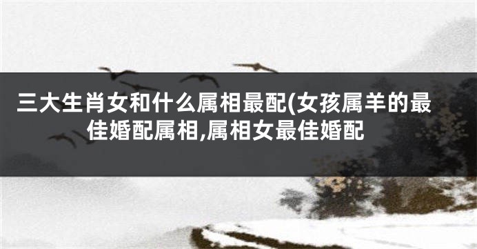 三大生肖女和什么属相最配(女孩属羊的最佳婚配属相,属相女最佳婚配