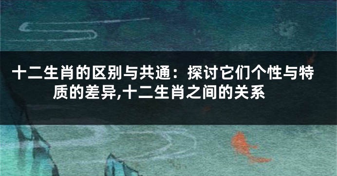 十二生肖的区别与共通：探讨它们个性与特质的差异,十二生肖之间的关系