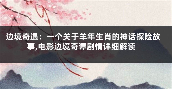 边境奇遇：一个关于羊年生肖的神话探险故事,电影边境奇谭剧情详细解读